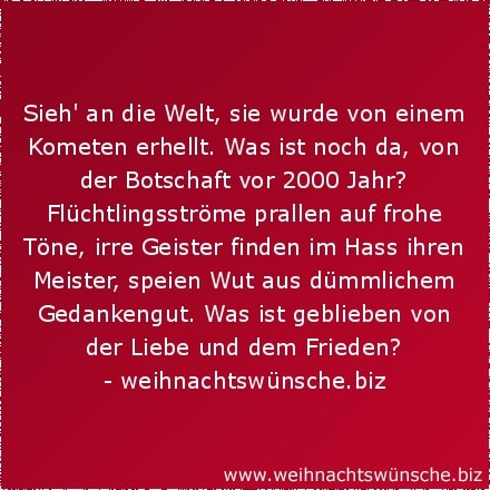 Sieh an die Welt, sie wurde von einem Kometen erhellt. Was ist noch da, von der Botschaft vor 2000 Jahr? Flüchtlingsströme prallen auf frohe Töne, irre Geister finden im Hass ihren Meister, speien Wut aus dümmlichem Gedankengut. Was ist geblieben von der Liebe und dem Frieden?