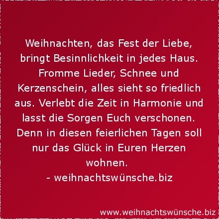 Weihnachten, das Fest der Liebe, bringt Besinnlichkeit in jedes Haus. Fromme Lieder, Schnee und Kerzenschein, alles sieht so friedlich aus. Verlebt die Zeit in Harmonie und lasst die Sorgen Euch verschonen. Denn in diesen feierlichen Tagen soll nur das Glück in Euren Herzen wohnen.