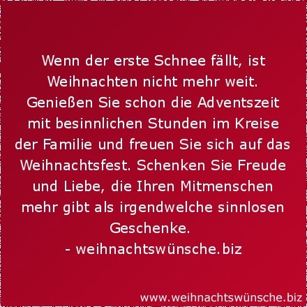 Wenn der erste Schnee fällt, ist Weihnachten nicht mehr weit. Genießen Sie schon die Adventszeit mit besinnlichen Stunden im Kreise der Familie und freuen Sie sich auf das Weihnachtsfest. Schenken Sie Freude und Liebe, die Ihren Mitmenschen mehr gibt als irgendwelche sinnlosen Geschenke.