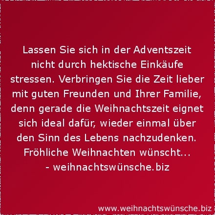 Lassen Sie sich in der Adventszeit nicht durch hektische Einkäufe stressen. Verbringen Sie die Zeit lieber mit guten Freunden und Ihrer Familie, denn gerade die Weihnachtszeit eignet sich ideal dafür, wieder einmal über den Sinn des Lebens nachzudenken. Fröhliche Weihnachten wünscht...