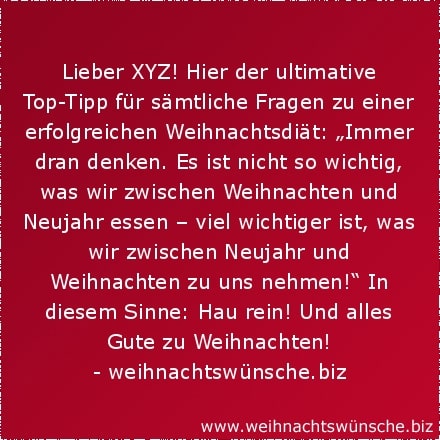 Lieber XYZ! Hier der ultimative Top-Tipp für sämtliche Fragen zu einer erfolgreichen Weihnachtsdiät: „Immer dran denken. Es ist nicht so wichtig, was wir zwischen Weihnachten und Neujahr essen – viel wichtiger ist, was wir zwischen Neujahr und Weihnachten zu uns nehmen!“ In diesem Sinne: Hau rein! Und alles Gute zu Weihnachten!