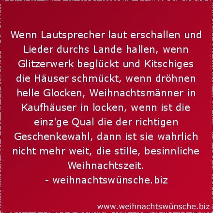 Wenn Lautsprecher laut erschallen und Lieder durchs Lande hallen, wenn Glitzerwerk beglückt und Kitschiges die Häuser schmückt, wenn dröhnen helle Glocken, Weihnachtsmänner in Kaufhäuser in locken, wenn ist die einzige Qual die der richtigen Geschenkewahl, dann ist sie wahrlich nicht mehr weit, die stille, besinnliche Weihnachtszeit.