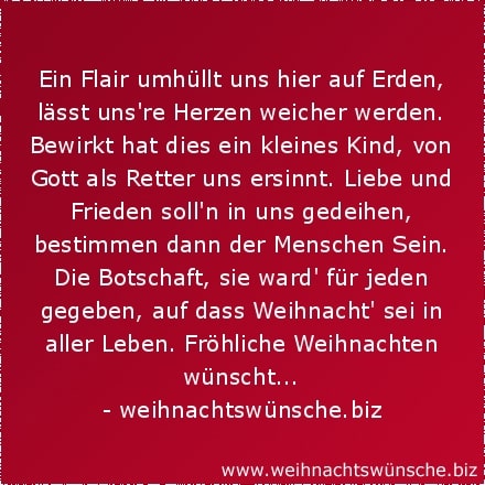 Ein Flair umhüllt uns hier auf Erden, lässt unsere Herzen weicher werden. Bewirkt hat dies ein kleines Kind, von Gott als Retter uns ersinnt. Liebe und Frieden sollen in uns gedeihen, bestimmen dann der Menschen Sein. Die Botschaft, sie ward für jeden gegeben, auf dass Weihnacht sei in aller Leben. Fröhliche Weihnachten wünscht...