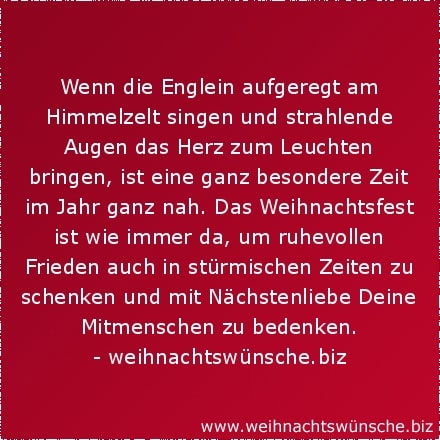 Wenn die Englein aufgeregt am Himmelzelt singen und strahlende Augen das Herz zum Leuchten bringen, ist eine ganz besondere Zeit im Jahr ganz nah. Das Weihnachtsfest ist wie immer da, um ruhevollen Frieden auch in stürmischen Zeiten zu schenken und mit Nächstenliebe Deine Mitmenschen zu bedenken.