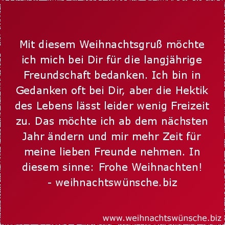 Mit diesem Weihnachtsgruß möchte ich mich bei Dir für die langjährige Freundschaft bedanken. Ich bin in Gedanken oft bei Dir, aber die Hektik des Lebens lässt leider wenig Freizeit zu. Das möchte ich ab dem nächsten Jahr ändern und mir mehr Zeit für meine lieben Freunde nehmen. In diesem sinne: Frohe Weihnachten!