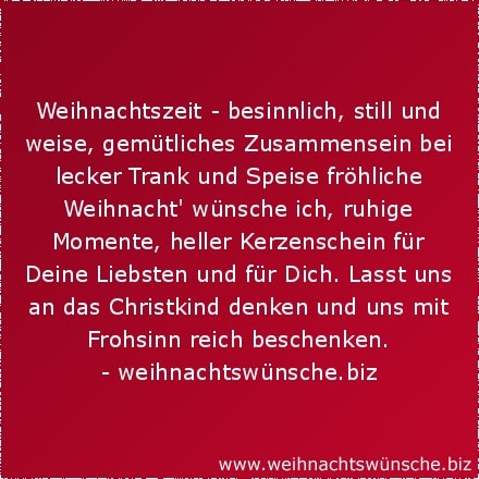 Weihnachtszeit - besinnlich, still und weise, gemütliches Zusammensein bei lecker Trank und Speise fröhliche Weihnacht wünsche ich, ruhige Momente, heller Kerzenschein für Deine Liebsten und für Dich. Lasst uns an das Christkind denken und uns mit Frohsinn reich beschenken.