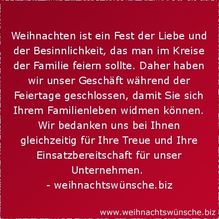 Weihnachten ist ein Fest der Liebe und der Besinnlichkeit, das man im Kreise der Familie feiern sollte. Daher haben wir unser Geschäft während der Feiertage geschlossen, damit Sie sich Ihrem Familienleben widmen können. Wir bedanken uns bei Ihnen gleichzeitig für Ihre Treue und Ihre Einsatzbereitschaft für unser Unternehmen.